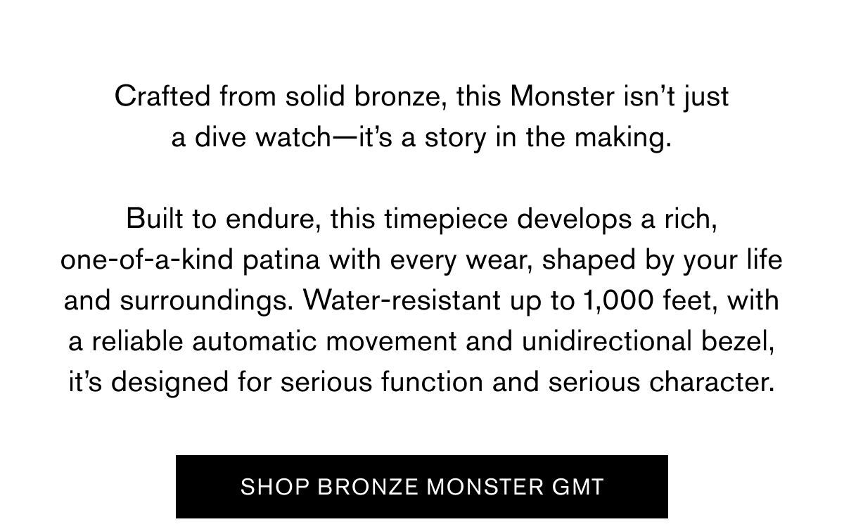 Crafted from solid bronze, this Monster isn’t just a dive watch—it’s a story in the making.  Built to endure, this timepiece develops a rich, one-of-a-kind patina with every wear, shaped by your life and surroundings. Water-resistant up to 1,000 feet, with a reliable automatic movement and unidirectional bezel, it’s designed for serious function and serious character. | SHOP BRONZE MONSTER GMT