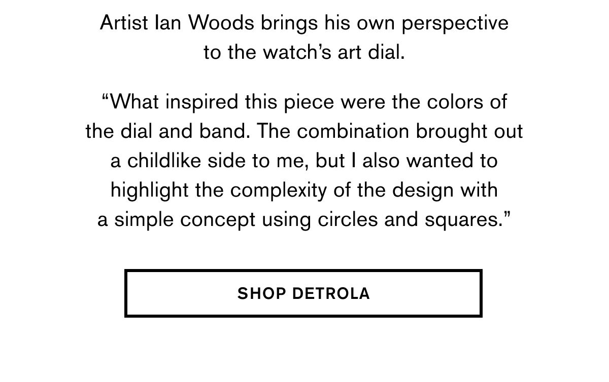 Artist Ian Woods brings his own perspective to the watch’s art dial. | “What inspired this piece were the colors of the dial and band. The combination brought out a childlike side to me, but I also wanted to highlight the complexity of the design with a simple concept using circles and squares.” | SHOP DETROLA
