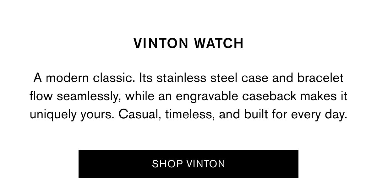 VINTON WATCH | A modern classic. Its stainless steel case and bracelet flow seamlessly, while an engravable caseback makes it uniquely yours. Casual, timeless, and built for every day. | SHOP VINTON VINTON WATCH | A modern classic. Its stainless steel case and bracelet flow seamlessly, while an engravable caseback makes it uniquely yours. Casual, timeless, and built for every day. | SHOP VINTON