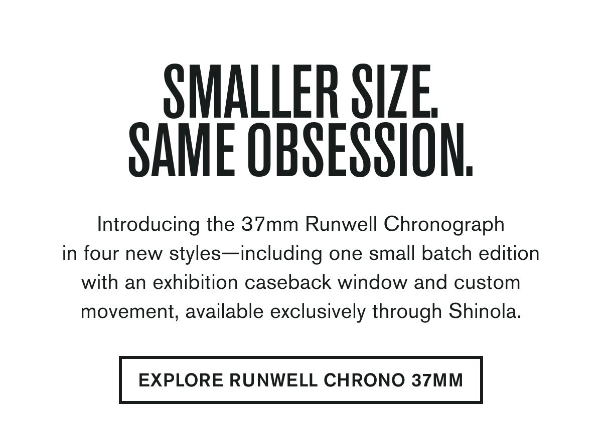 SMALLER SIZE. SAME OBSESSION. | Introducing the 37mm Runwell Chronograph in four new styles—including one small batch edition with an exhibition caseback window and custom movement, available exclusively through Shinola. | EXPLORE RUNWELL CHRONO 37MM