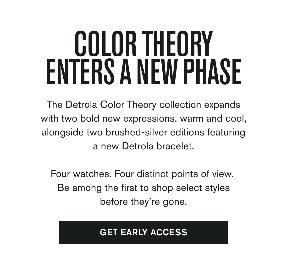 The Detrola Color Theory collection expands with two bold new expressions, warm and cool, alongside two brushed-silver editions featuring a new Detrola bracelet.  Four watches. Four distinct points of view.  Be among the first to shop select styles before they’re gone.  GET EARLY ACCESS