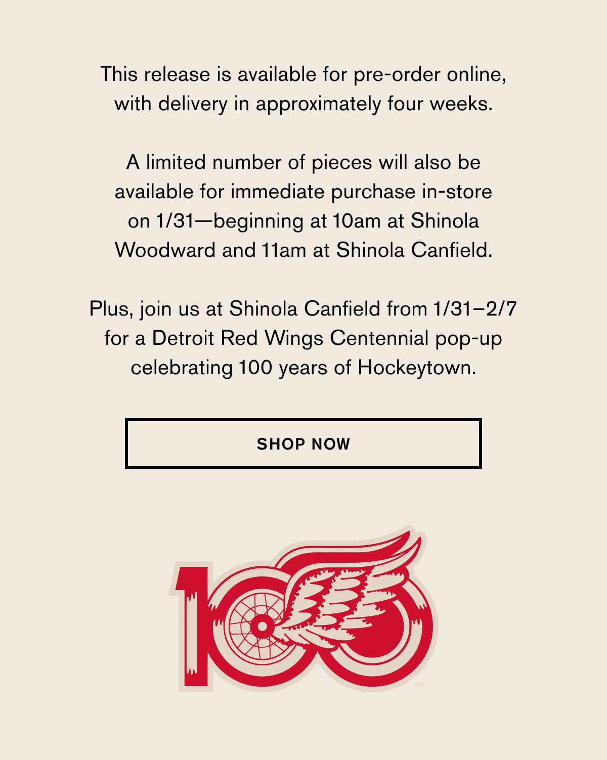 This release is available for pre-order online, with delivery in approximately four weeks.   A limited number of pieces will also be available for immediate purchase at Shinola Woodward and Shinola Canfield beginning at 11am on 1/31. &nbsp; Plus, join us at Shinola Canfield from 1/31–2/7 for a Detroit Red Wings Centennial pop-up celebrating 100 years of Hockeytown.  SHOP NOW