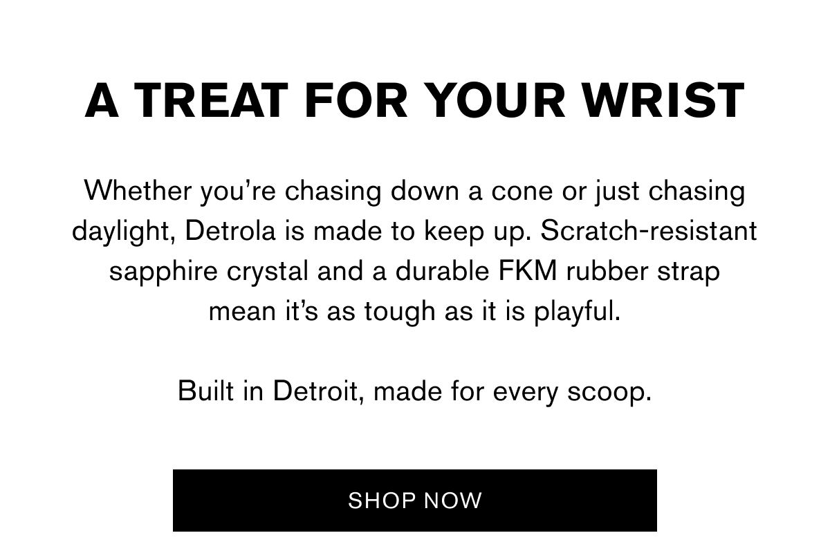 A TREAT FOR YOUR WRIST | Whether you’re chasing down a cone or just chasing daylight, Detrola is made to keep up. Scratch-resistant sapphire crystal and a durable FKM rubber strap
mean it’s as tough as it is playful.
Built in Detroit, made for every scoop. | SHOP NOW A TREAT FOR YOUR WRIST | Whether you’re chasing down a cone or just chasing daylight, Detrola is made to keep up. Scratch-resistant sapphire crystal and a durable FKM rubber strap
mean it’s as tough as it is playful.
Built in Detroit, made for every scoop. | SHOP NOW