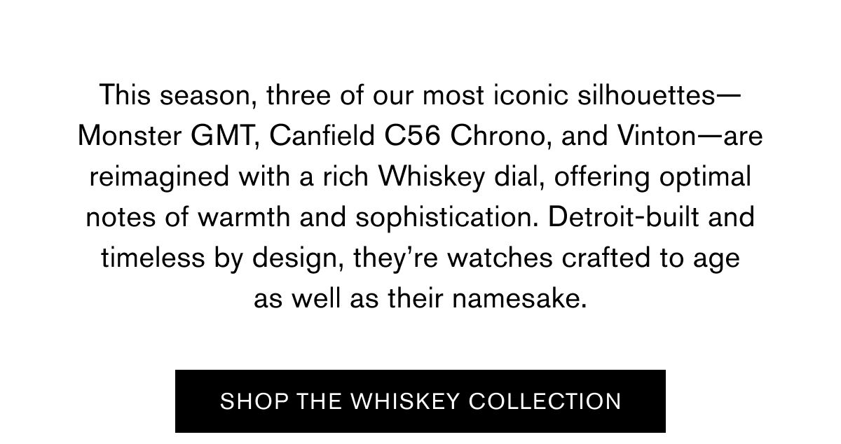 This season, three of our most iconic silhouettes—Monster GMT, Canfield C56 Chrono, and Vinton—are reimagined with a rich Whiskey dial, offering optimal notes of warmth and sophistication. Detroit-built and timeless by design, they’re watches crafted to age as well as their namesake. | SHOP THE WHISKEY COLLECTION This season, three of our most iconic silhouettes—Monster GMT, Canfield C56 Chrono, and Vinton—are reimagined with a rich Whiskey dial, offering optimal notes of warmth and sophistication. Detroit-built and timeless by design, they’re watches crafted to age as well as their namesake. | SHOP THE WHISKEY COLLECTION