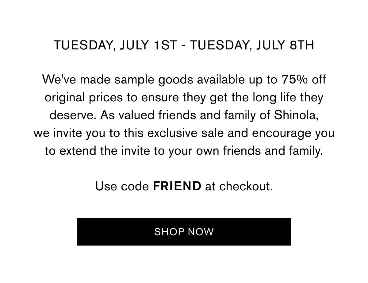 Tuesday, July 1st - Tuesday, July 8th  We've made sample goods available up to 75% off original prices to ensure they get the long life they deserve. As valued friends and family of Shinola, we invite you to this exclusive sale and encourage you to extend the invite to your own friends and family.  Use code FRIEND at checkout. | SHOP NOW