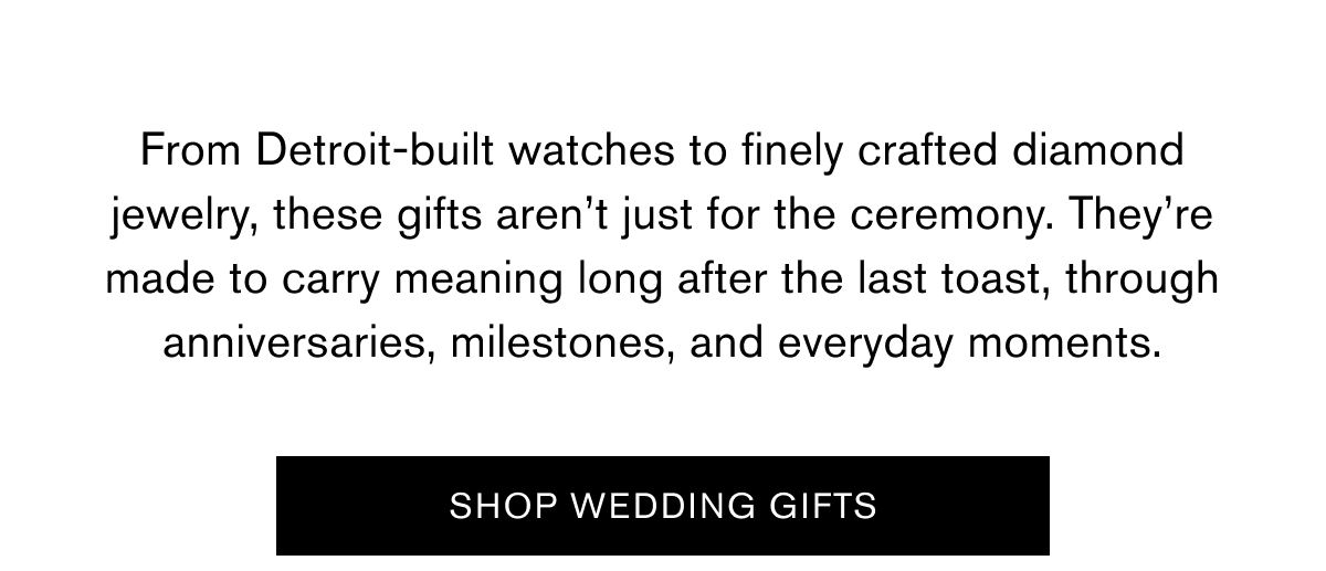 From Detroit-built watches to finely crafted diamond jewelry, these gifts aren’t just for the ceremony. They’re made to carry meaning long after the last toast, through anniversaries, milestones, and everyday moments. |  SHOP WEDDING GIFTS