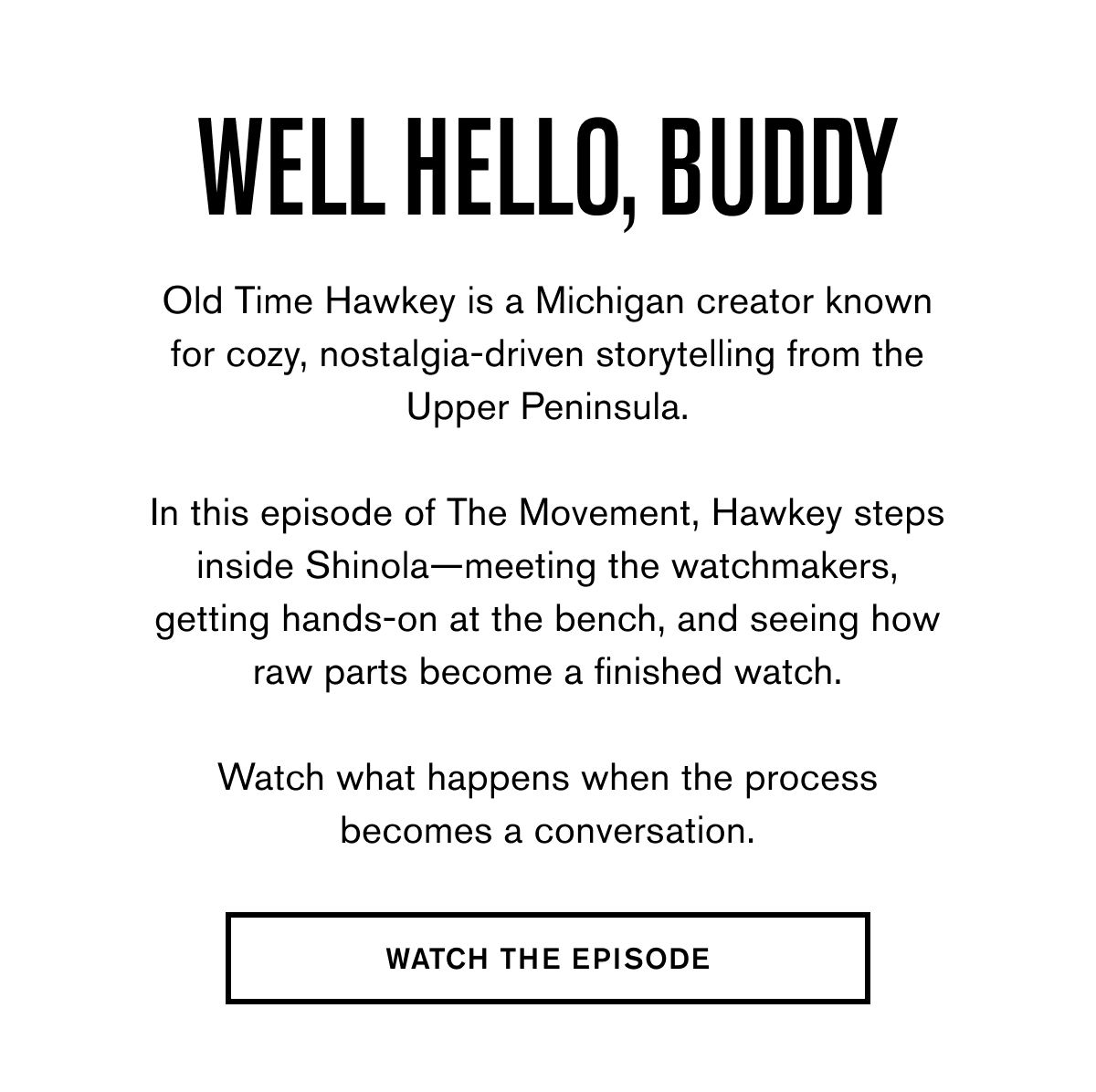 Well Hello, Buddy | Old Time Hawkey is a Michigan creator known for cozy, nostalgia-driven storytelling from the Upper Peninsula.  In this episode of The Movement, Hawkey steps inside Shinola—meeting the watchmakers, getting hands-on at the bench, and seeing how raw parts become a finished watch.  Watch what happens when the process becomes a conversation. | WATCH THE EPISODE