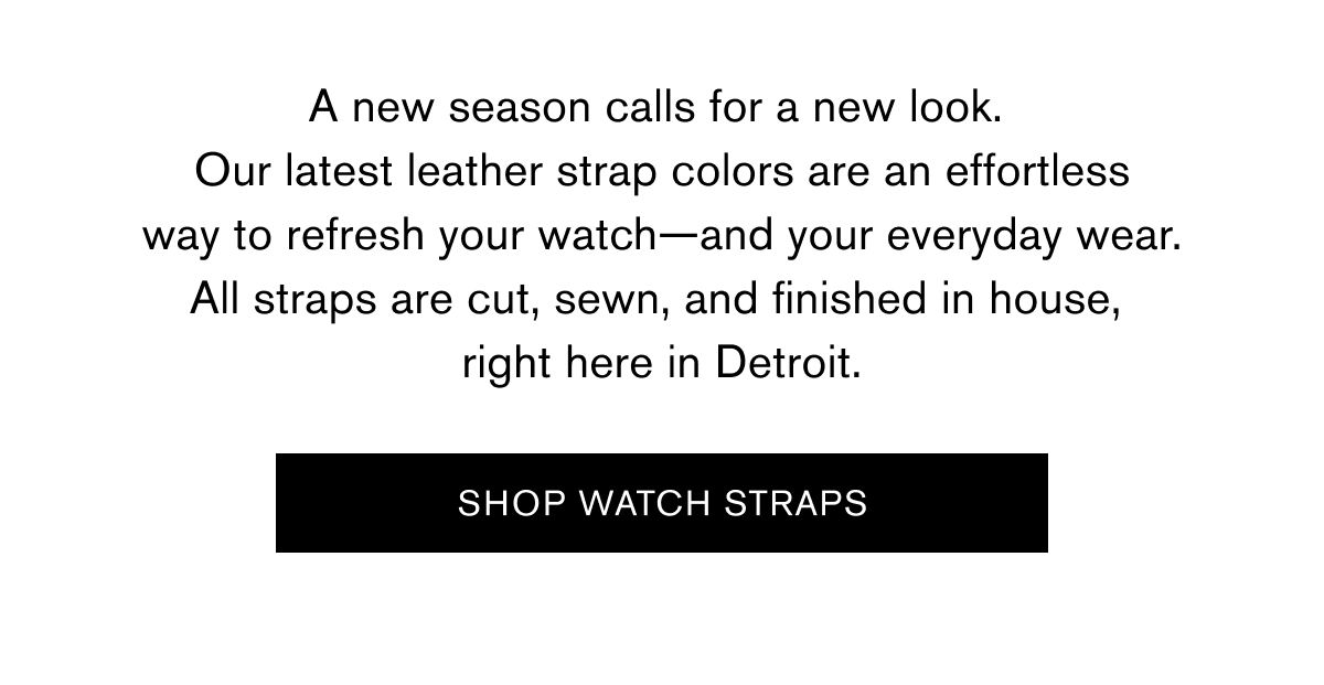 A new season calls for a new look.  Our latest leather strap colors are an effortless way to refresh your watch—and your everyday wear. All straps are cut, sewn, and finished in house,  right here in Detroit.    SHOP WATCH STRAPS