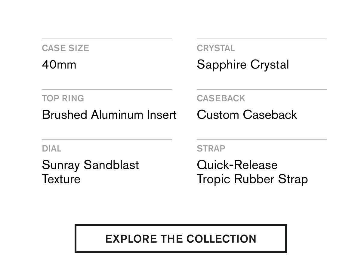 CASE SIZE 40mm  CRYSTAL Sapphire Crystal  TOP RING Brushed Aluminum Insert  CASEBACK Custom Caseback  DIAL Sunray Sandblast Texture  STRAP Quick-Release Tropic Rubber Strap | EXPLORE THE COLLECTION