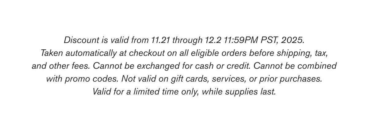 Discount is valid from 11.21 through 12.2 11:59PM PST, 2025. Taken automatically at checkout on all eligible orders before shipping, tax, and other fees. Cannot be exchanged for cash or credit. Cannot be combined with promo codes. Not valid on gift cards, services, or prior purchases. Valid for a limited time only, while supplies last.