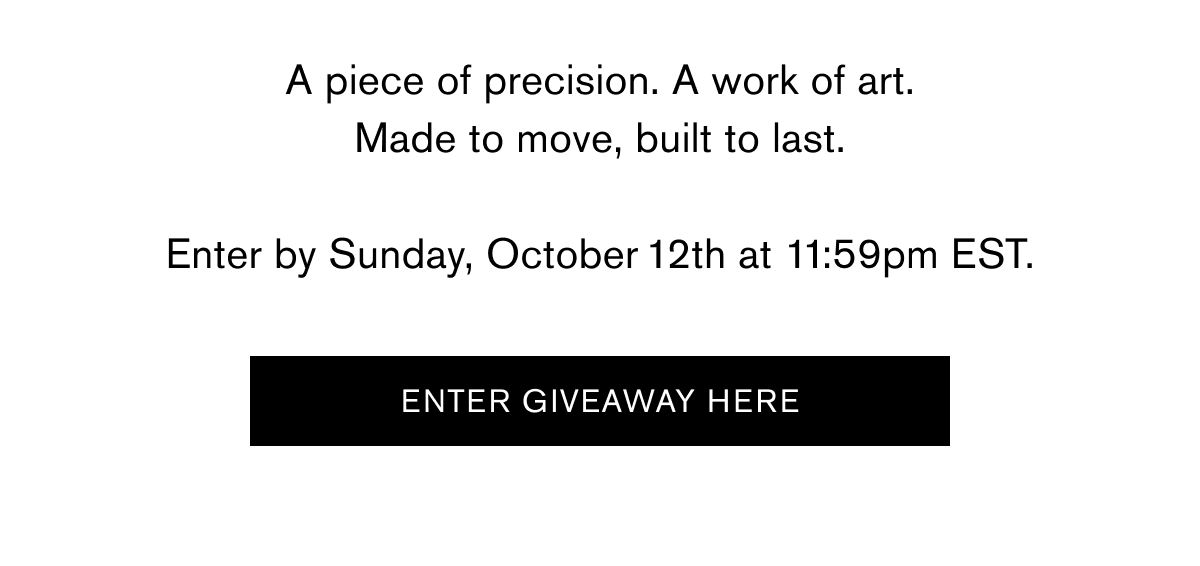 A piece of precision. A work of art.
Made to move, built to last.
Enter by Sunday, October 12th at 11:59PM EST. | Enter Giveaway here A piece of precision. A work of art.
Made to move, built to last.
Enter by Sunday, October 12th at 11:59PM EST. | Enter Giveaway here