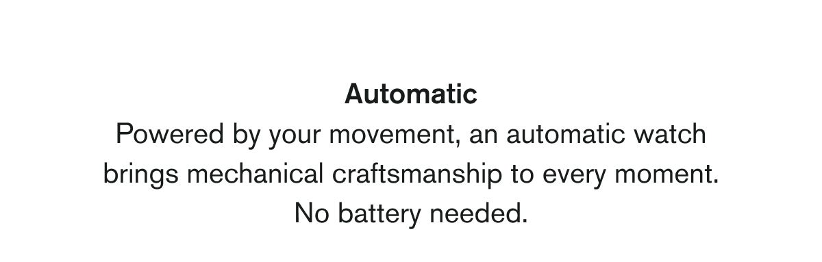 Automatic | Powered by your movement, an automatic watch brings mechanical craftsmanship to every moment. No battery needed.