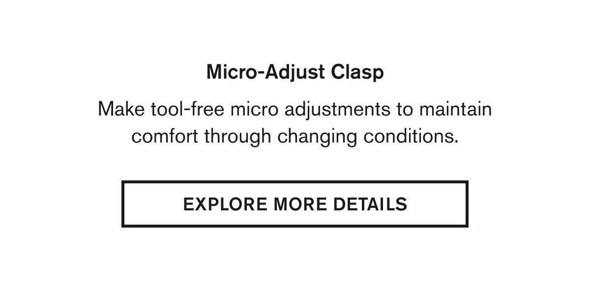 Micro-Adjust Clasp  Make tool-free micro adjustments to maintain comfort through changing conditions. | EXPLORE MORE DETAILS