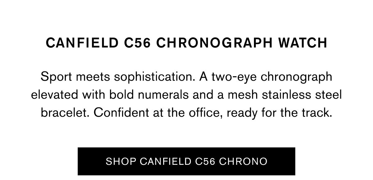 CANFIELD C56 CHRONOGRAPH WATCH | Sport meets sophistication. A two-eye chronograph elevated with bold numerals and a mesh stainless steel bracelet. Confident at the office, ready for the track. | SHOP CANFIELD C56 CHRONO CANFIELD C56 CHRONOGRAPH WATCH | Sport meets sophistication. A two-eye chronograph elevated with bold numerals and a mesh stainless steel bracelet. Confident at the office, ready for the track. | SHOP CANFIELD C56 CHRONO