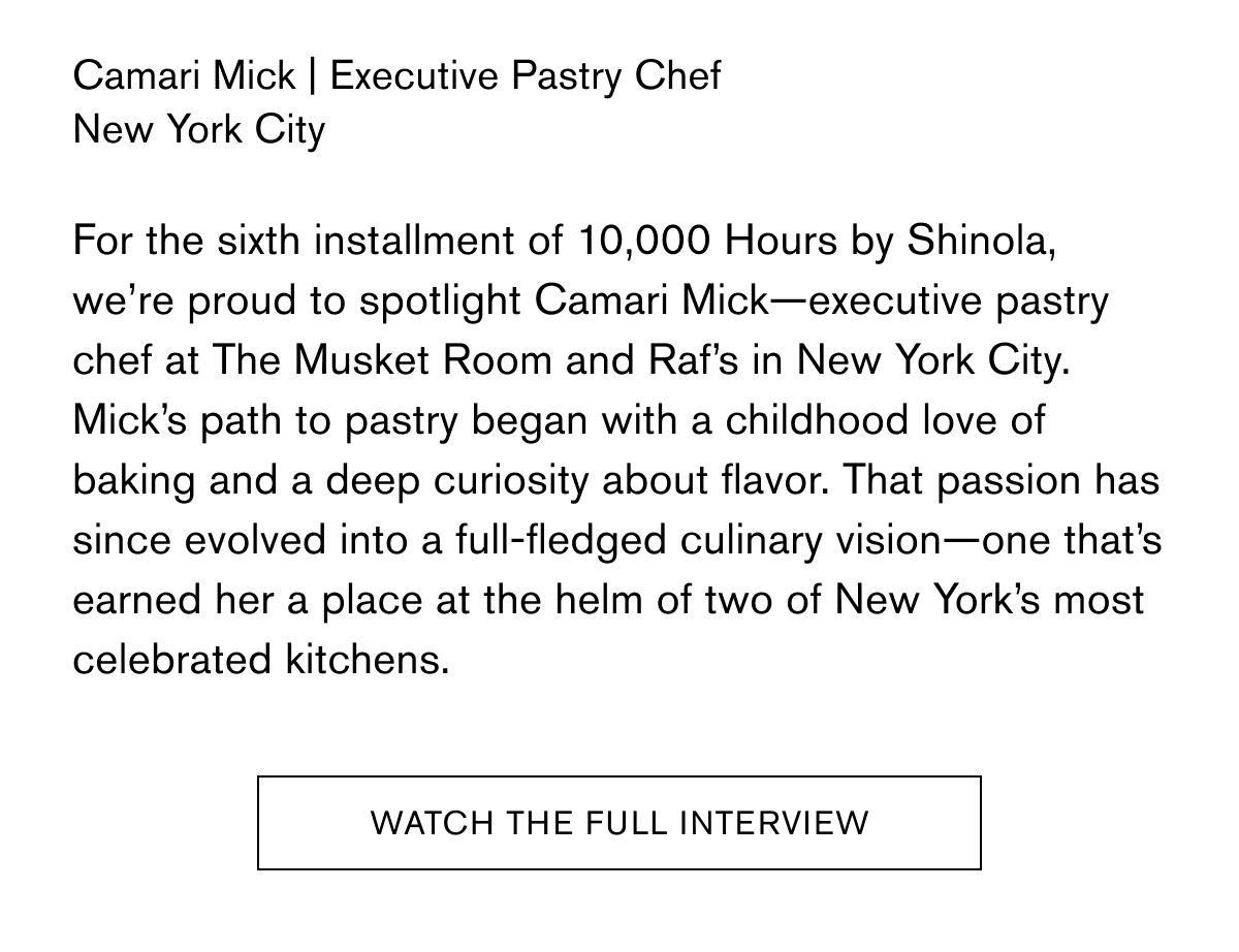 Camari Mick | Executive Pastry Chef New York City For the sixth installment of 10,000 Hours by Shinola, we’re proud to spotlight Camari Mick—executive pastry chef at The Musket Room and Raf’s in New York City. Mick’s path to pastry began with a childhood love of baking and a deep curiosity about flavor. That passion has since evolved into a full-fledged culinary vision—one that’s earned her a place at the helm of two of New York’s most celebrated kitchens. | WATCH THE FULL INTERVIEW