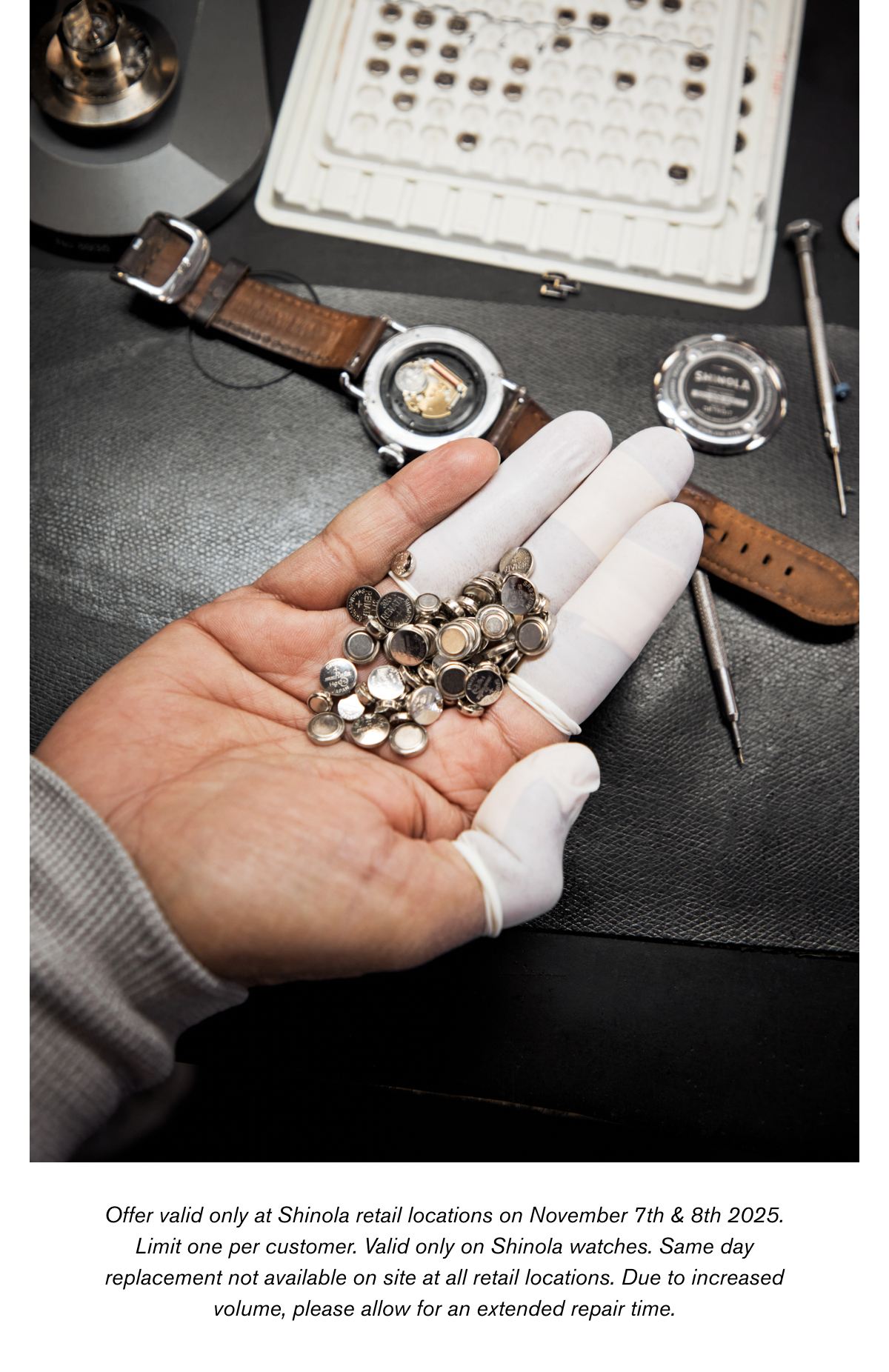 Offer valid only at Shinola retail locations on November 7th & 8th 2025. Limit one per customer. Valid only on Shinola watches. Same day replacement not available on site at all retail locations. Due to increased volume, please allow for an extended repair time.