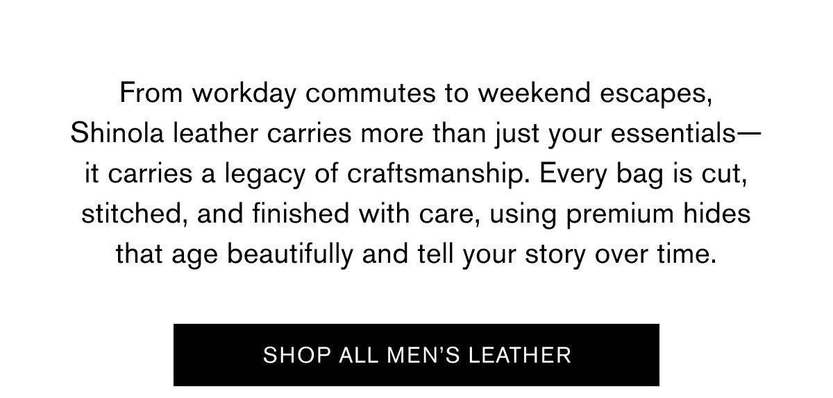 From workday commutes to weekend escapes, Shinola leather carries more than just your essentials—it carries a legacy of craftsmanship. Every bag is cut, stitched, and finished with care, using premium hides that age beautifully and tell your story over time. | SHOP ALL MEN'S LEATHER