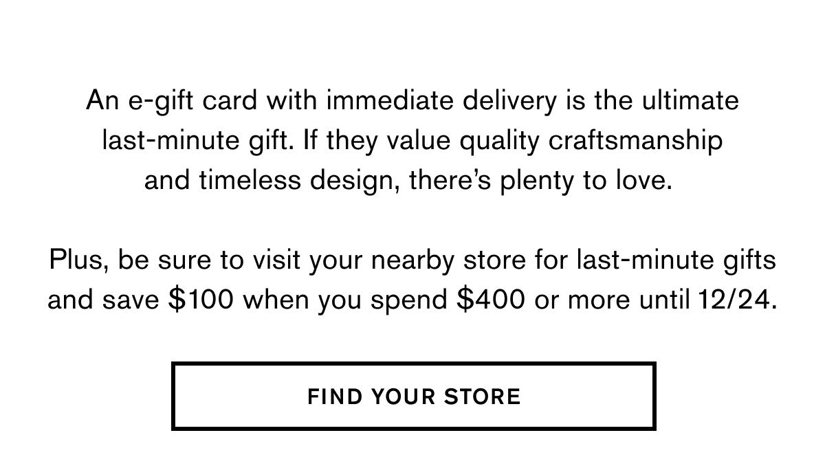 An e-gift card with immediate delivery is the ultimate last-minute gift. If they value quality craftsmanship and timeless design, there’s plenty to love.   Plus, be sure to visit your nearby store for last-minute gifts and save $100 when you spend $400 or more until 12/24.  FIND YOUR STORE