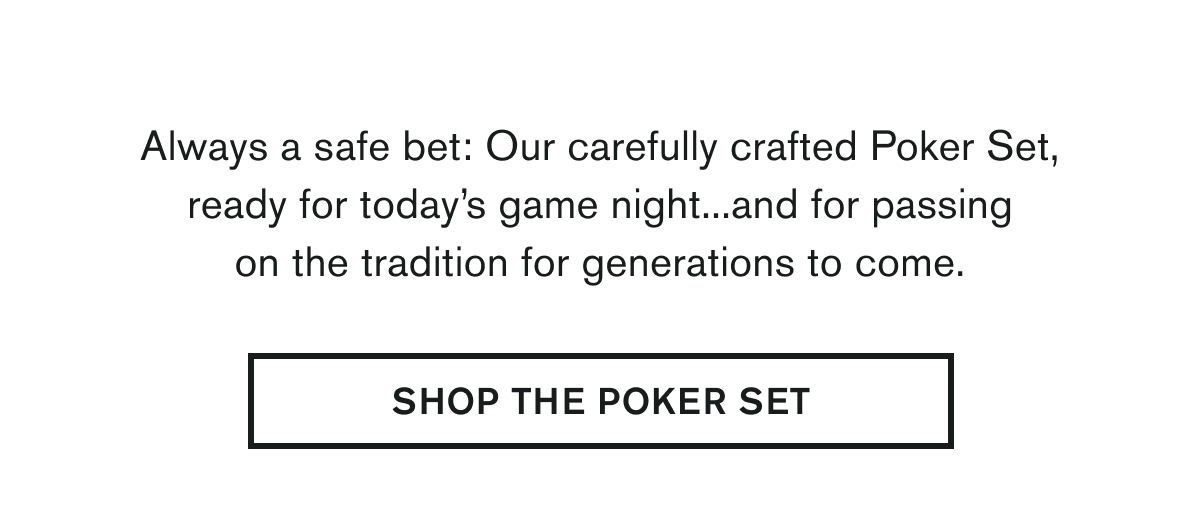 Our carefully crafted Poker Set, ready for today’s game night...and for passing on the tradition for generations to come. |  SHOP THE POKER SET