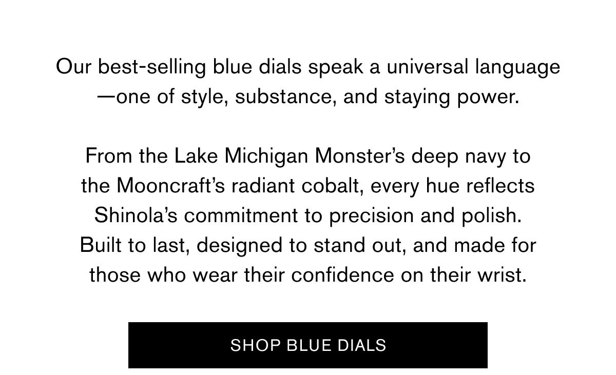 Our best-selling blue dials speak a universal language—one of style, substance, and staying power.  From the Lake Michigan Monster’s deep navy to the Mooncraft’s radiant cobalt, every hue reflects Shinola’s commitment to precision and polish. Built to last, designed to stand out, and made for those who wear their confidence on their wrist. | SHOP BLUE DIALS
