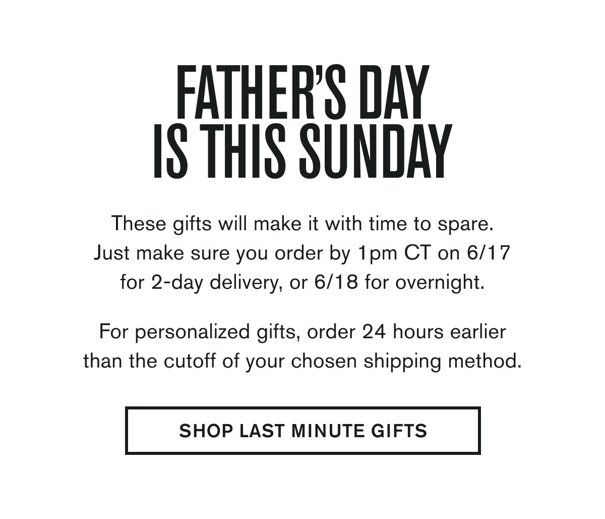 FATHERS DAY IS THIS SUNDAY  These gifts will make it with time to spare. Just make sure you order by 1pm CT on 6/17 for 2-day delivery, or 6/18 for overnight.  For personalized gifts, order 24 hours earlier than the cutoff of your chosen shipping method.  SHOP LAST MINUTE GIFTS