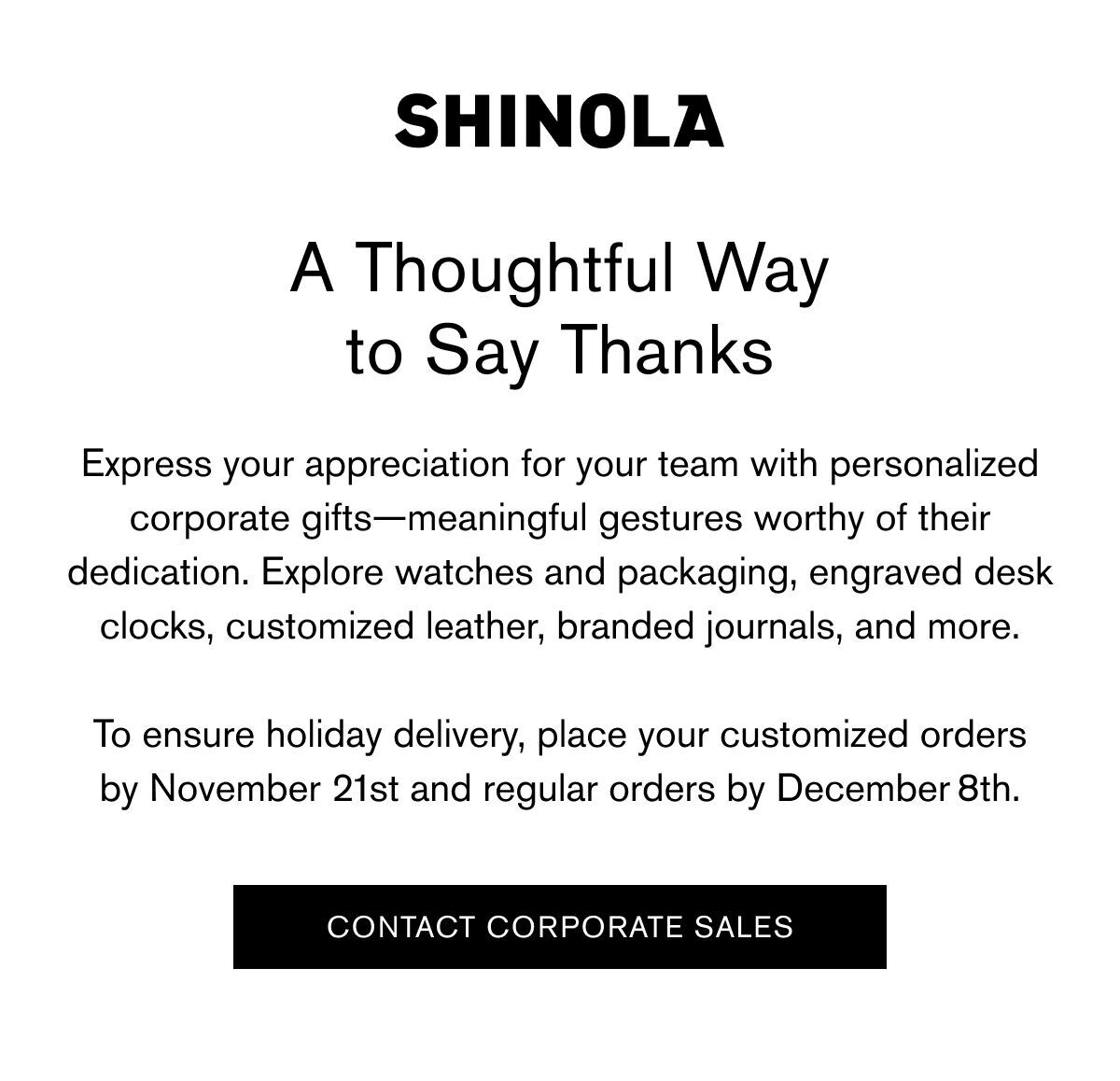 A Thoughtful Way to Say Thanks | Express your appreciation for your team with personalized corporate gifts—meaningful gestures worthy of their dedication. Explore watches and packaging, engraved desk clocks, customized leather, branded journals, and more. To ensure holiday delivery, place your customized orders by November 21st and regular orders by December 8th. | CONTACT CORPORATE SALES