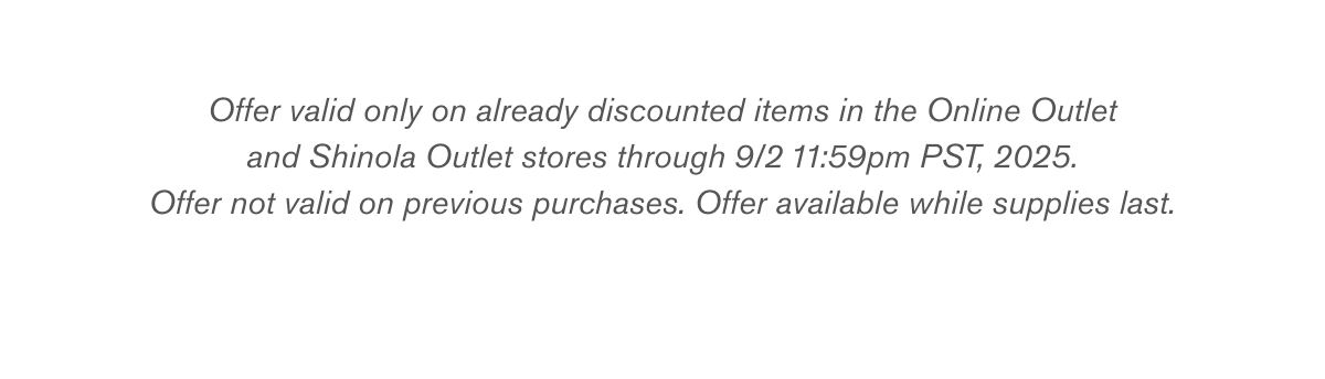 Offer valid only on already discounted items in the Online Outlet
and Shinola Outlet stores through 9/2 11:59pm PST, 2025.
Offer not valid on previous purchases. Offer available while supplies last. Offer valid only on already discounted items in the Online Outlet
and Shinola Outlet stores through 9/2 11:59pm PST, 2025.
Offer not valid on previous purchases. Offer available while supplies last.