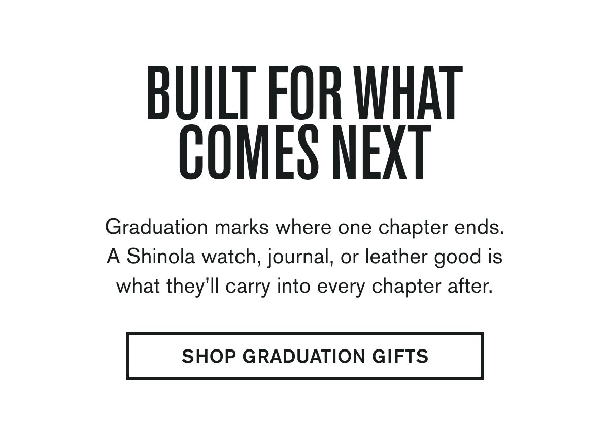 BUILT FOR WHAT COMES NEXT | Graduation marks where one chapter ends. A Shinola watch, journal, or leather good is what they’ll carry into every chapter after. | SHOP GRADUATION GIFTS
