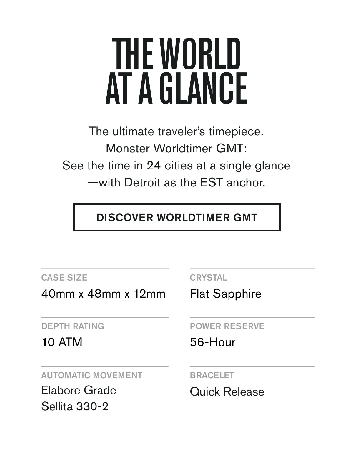 THE WORLD AT A GLANCE | The ultimate traveler’s timepiece. Monster Worldtimer GMT: See the time in 24 cities at a single glance—with Detroit as the EST anchor. | DISCOVER WORLDTIMER GMT    CASE SIZE: 40mm x 48mm x 12mm  CRYSTAL: Flat Sapphire  DEPTH RATING: 10 ATM  POWER RESERVE: 56-Hour  AUTMOATIC MOVEMENT: Elabore Grade Sellita 330-2  BRACELET: Quick Release & Quick Micro-Adjust Clasp