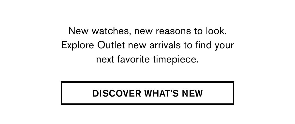 New watches, new reasons to look. Explore Outlet new arrivals to find your next favorite timepiece. | DISCOVER WHAT’S NEW