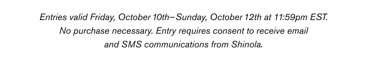 Entries valid Friday, October 10th –Sunday, October 12th at 11:59pm EST.
No purchase necessary. Entry requires consent to receive email and SMS communications from Shinola. See additional terms and conditions here. Entries valid Friday, October 10th –Sunday, October 12th at 11:59pm EST.
No purchase necessary. Entry requires consent to receive email and SMS communications from Shinola. See additional terms and conditions here.
