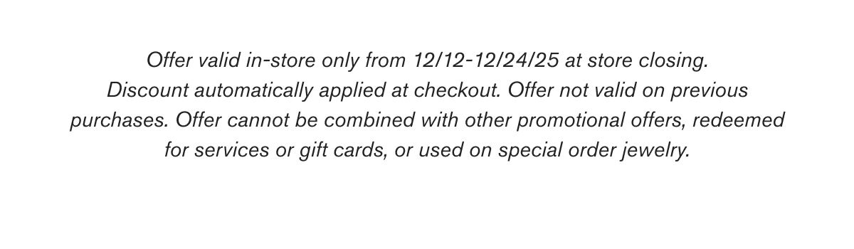 Offer valid in-store only from 12/12-12/24/25 at store closing. Discount automatically applied at checkout. Offer not valid on previous purchases. Offer cannot be combined with other promotional offers, redeemed for services or gift cards, or used on special order jewelry.