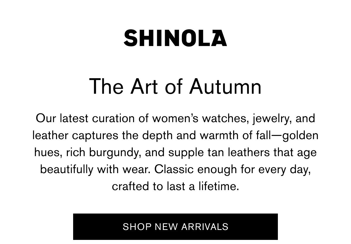 The Art of Autumn | Our latest curation of women’s watches, jewelry, and leather captures the depth and warmth of fall—golden hues, rich burgundy, and supple tan leathers that age beautifully with wear. Classic enough for every day, crafted to last a lifetime. | SHOP NEW ARRIVALS The Art of Autumn | Our latest curation of women’s watches, jewelry, and leather captures the depth and warmth of fall—golden hues, rich burgundy, and supple tan leathers that age beautifully with wear. Classic enough for every day, crafted to last a lifetime. | SHOP NEW ARRIVALS