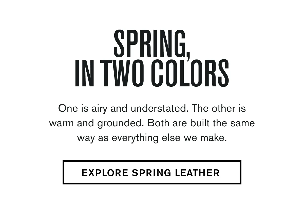  One is airy and understated. The other is warm and grounded. Both are built the same way as everything else we make. EXPLORE SPRING LEATHER