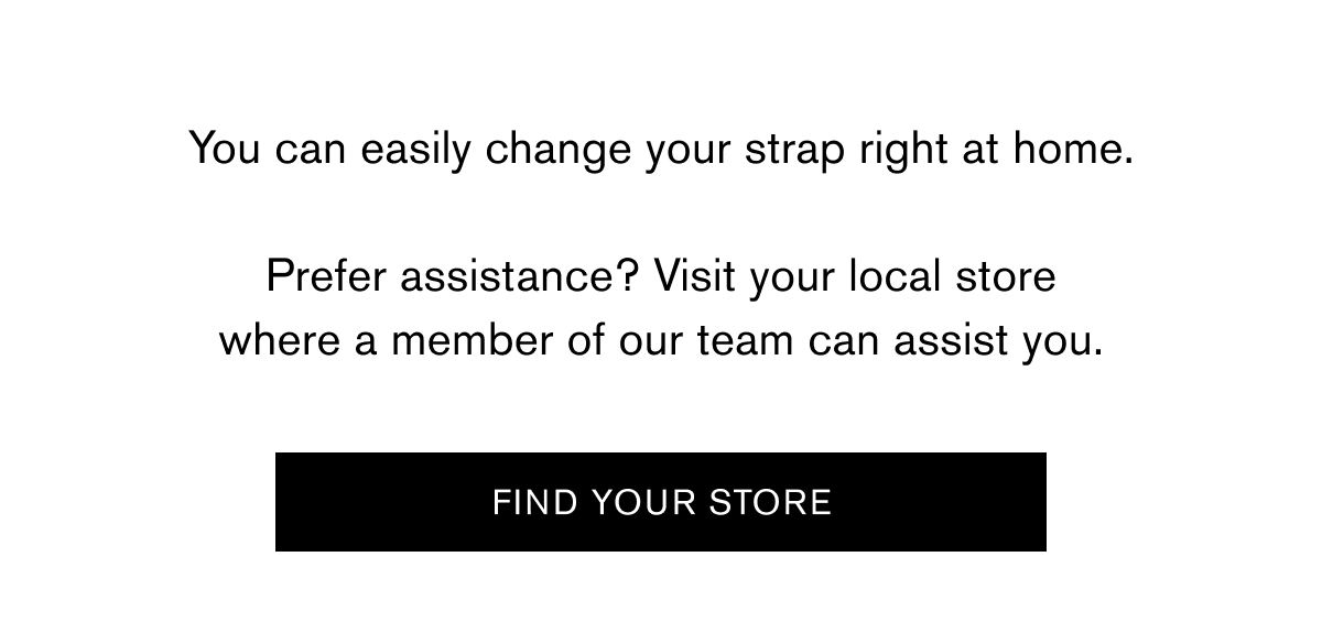You can easily change your strap right at home.  Prefer assistance? Visit your local store where a member of our team can assist you. | FIND YOUR STORE
