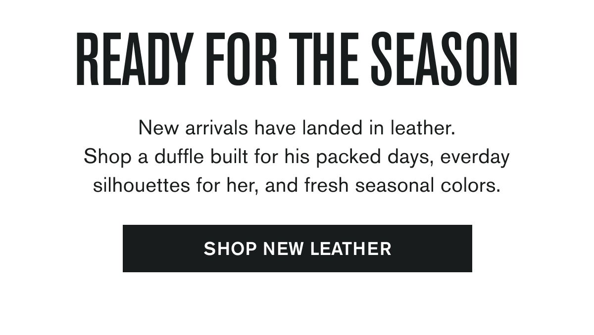 READY FOR THE SEASON | New arrivals have landed in leather. Shop a duffle built for his packed days, everday silhouettes for her, and fresh seasonal colors. | SHOP NEW LEATHER