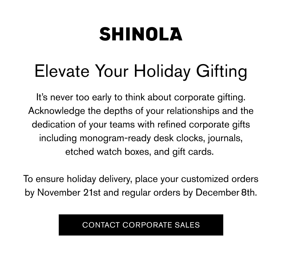 Elevate Your Holiday Gifting | It’s never too early to think about corporate gifting. Acknowledge the depths of your relationships and the dedication of your teams with refined corporate gifts including monogram-ready desk clocks, journals, etched watch boxes, and gift cards.   To ensure holiday delivery, place your customized orders by November 21st and regular orders by December 8th. | CONTACT CORPORATE SALES Elevate Your Holiday Gifting | It’s never too early to think about corporate gifting. Acknowledge the depths of your relationships and the dedication of your teams with refined corporate gifts including monogram-ready desk clocks, journals, etched watch boxes, and gift cards.   To ensure holiday delivery, place your customized orders by November 21st and regular orders by December 8th. | CONTACT CORPORATE SALES