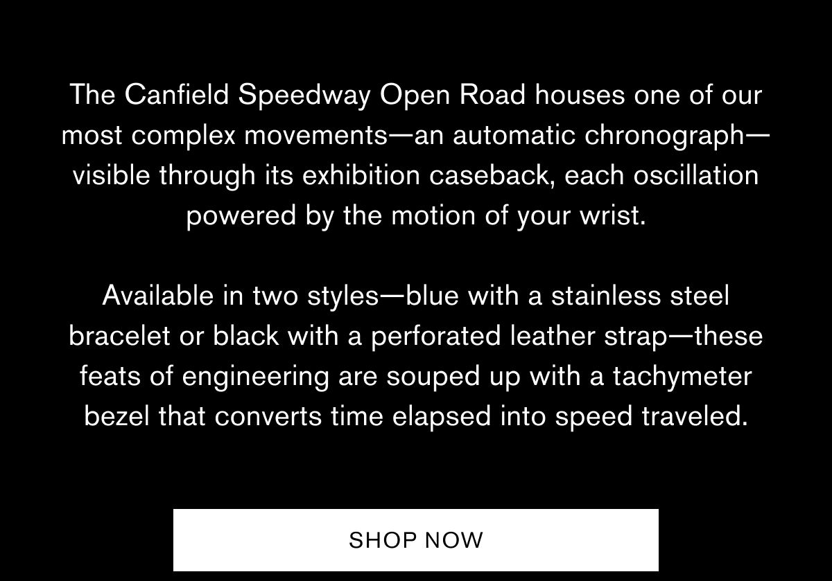The Canfield Speedway Open Road&nbsp;houses one of our most complex movements—an automatic chronograph—visible through its exhibition caseback, each oscillation powered by the motion of your wrist.  Available in two styles—blue with a stainless steel bracelet or black with a perforated leather strap—these feats of engineering are souped up with a tachymeter bezel that converts time elapsed into speed traveled.  SHOP NOW