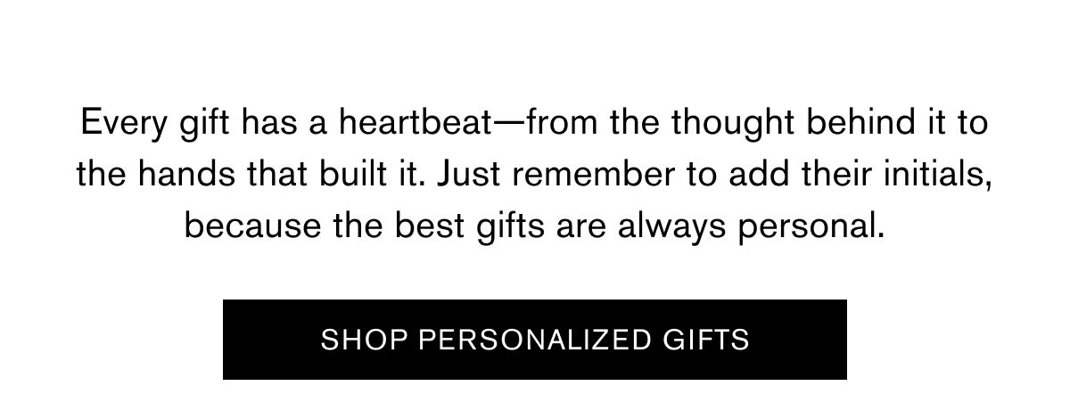 Every gift has a heartbeat—from the thought behind it to the hands that built it. Just remember to add their initials, because the best gifts are always personal.  SHOP PERSONALIZED GIFTS