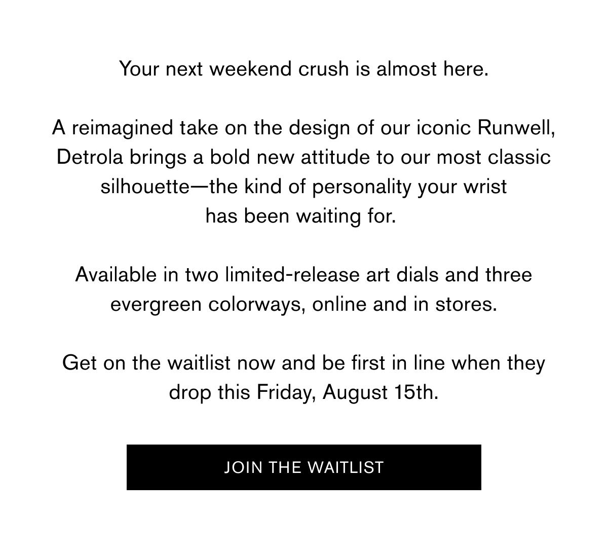 Your next weekend crush is almost here. A reimagined take on the design of our iconic Runwell, Detrola brings a bold new attitude to our most classic silhouette—the kind of personality your wrist has been waiting for.