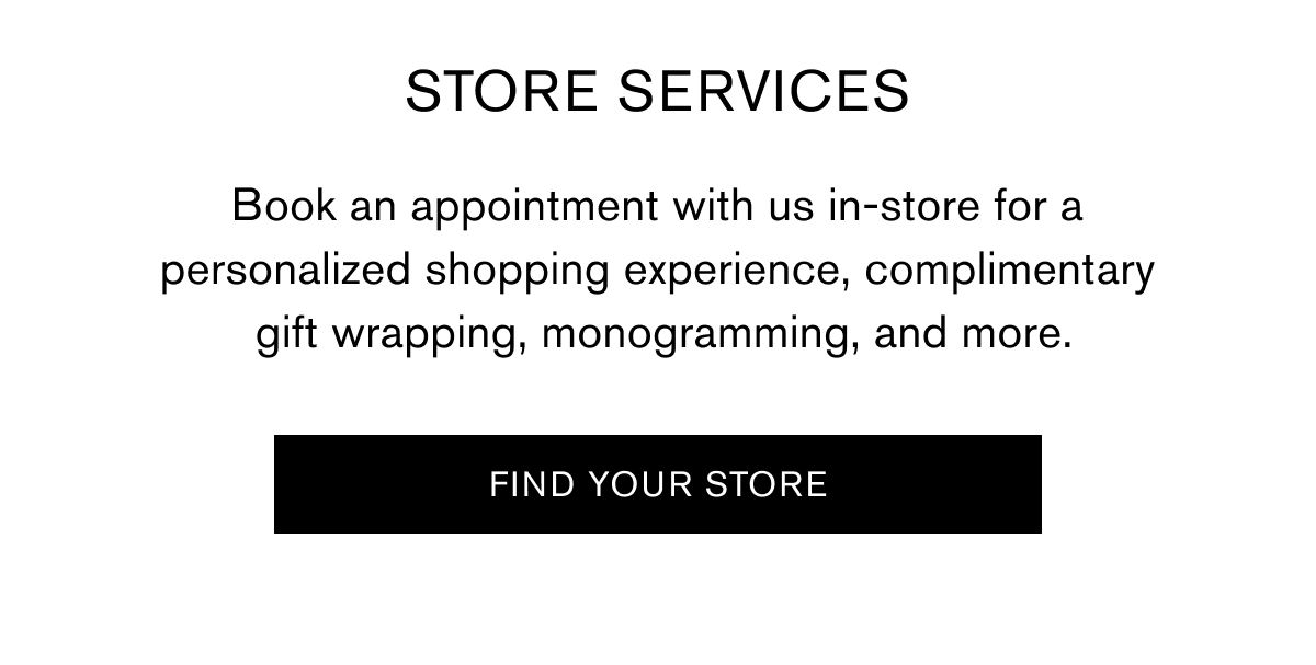 STORE SERVICES  Book an appointment with us in-store for a personalized shopping experience, complimentary gift wrapping, monogramming, and more. | FIND YOUR STORE