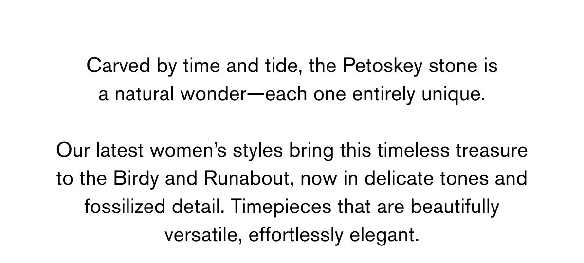Carved by time and tide, the Petoskey stone is a natural wonder—each one entirely unique.  Our latest women’s styles bring this timeless treasure to the Birdy and Runabout, now in delicate tones and fossilized detail. Timepieces that are beautifully versatile, effortlessly elegant.