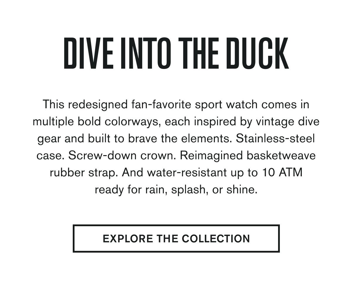 Dive Into The Duck | This redesigned fan-favorite sport watch comes in multiple bold colorways, each inspired by vintage dive gear and built to brave the elements. Stainless-steel case. Screw-down crown. Reimagined basketweave rubber strap. And water-resistant up to 10 ATM-ready for rain, splash, or shine. | EXPLORE THE COLLECTION