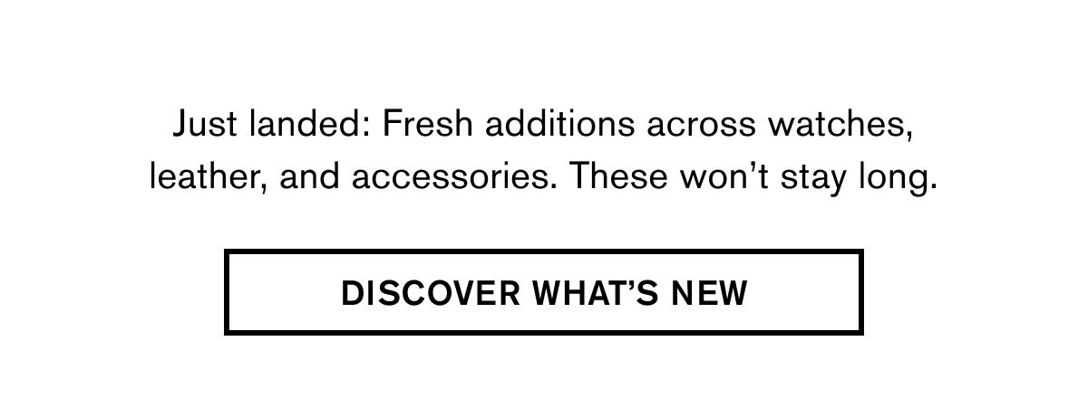 Just landed: Fresh additions across watches, leather, and accessories. These won’t stay long. | DISCOVER WHAT'S NEW