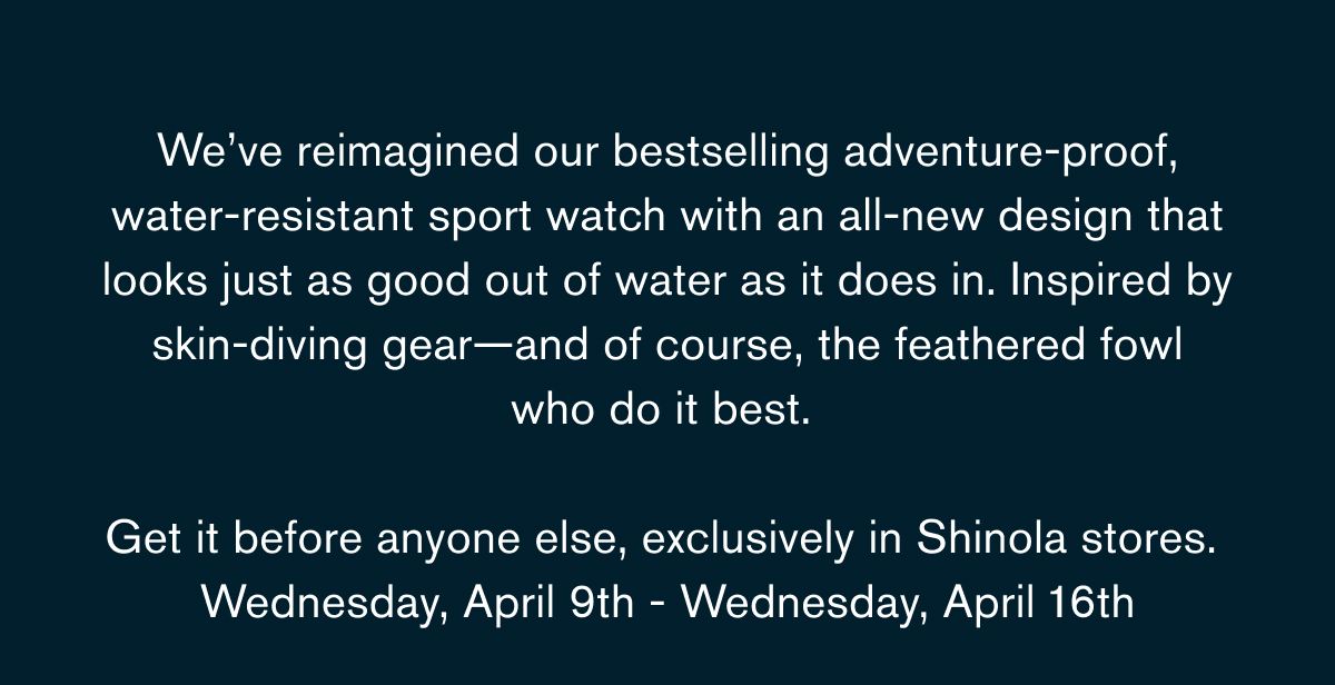 We’ve reimagined our bestselling adventure-proof, water-resistant sport watch with an all-new design that looks just as good out of water as it does in. Inspired by skin-diving gear—and of course, the feathered fowl who do it best.   Get it before anyone else, exclusively in Shinola stores.  Wednesday, April 9th - Wednesday, April 16th