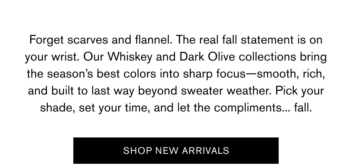 Forget scarves and flannel. The real fall statement is on your wrist. Our Whiskey and Dark Olive collections bring the season’s best colors into sharp focus—smooth, rich, and built to last way beyond sweater weather. Pick your shade, set your time, and let the compliments... fall. | SHOP NEW ARRIVALS Forget scarves and flannel. The real fall statement is on your wrist. Our Whiskey and Dark Olive collections bring the season’s best colors into sharp focus—smooth, rich, and built to last way beyond sweater weather. Pick your shade, set your time, and let the compliments... fall. | SHOP NEW ARRIVALS