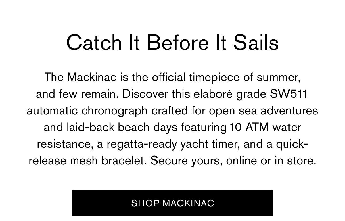 Catch It Before It Sails | The Mackinac is the official timepiece of summer, and few remain. Discover this elaboré grade SW511 automatic chronograph crafted for opne sea adventures and laid back beach days featuring 10 ATM water resistance, a regatta-ready yacht timer, and a quick-release mesh bracelet. Secure yours, online or in store. | SHOP MACKINAC
