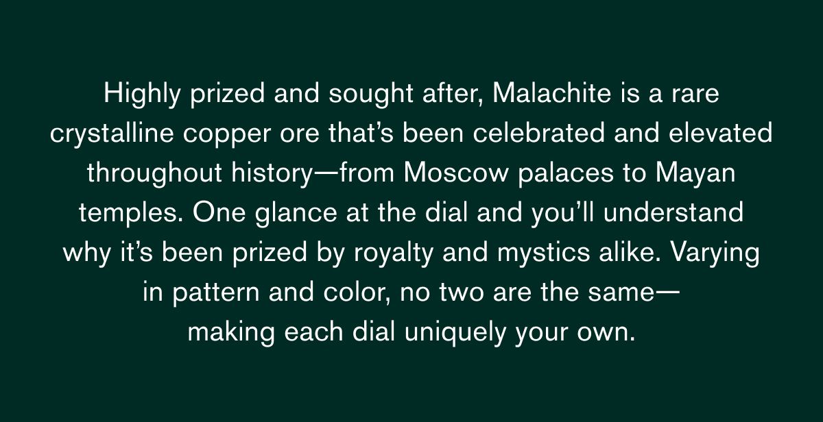 Highly prized and sought after, Malachite is a rare crystalline copper ore that’s been celebrated and elevated throughout history—from Moscow palaces to Mayan temples. One glance at the dial and you’ll understand why it’s been prized by royalty and mystics alike. Varying in pattern and color, no two are the same—
making each dial uniquely your own. Highly prized and sought after, Malachite is a rare crystalline copper ore that’s been celebrated and elevated throughout history—from Moscow palaces to Mayan temples. One glance at the dial and you’ll understand why it’s been prized by royalty and mystics alike. Varying in pattern and color, no two are the same—
making each dial uniquely your own.