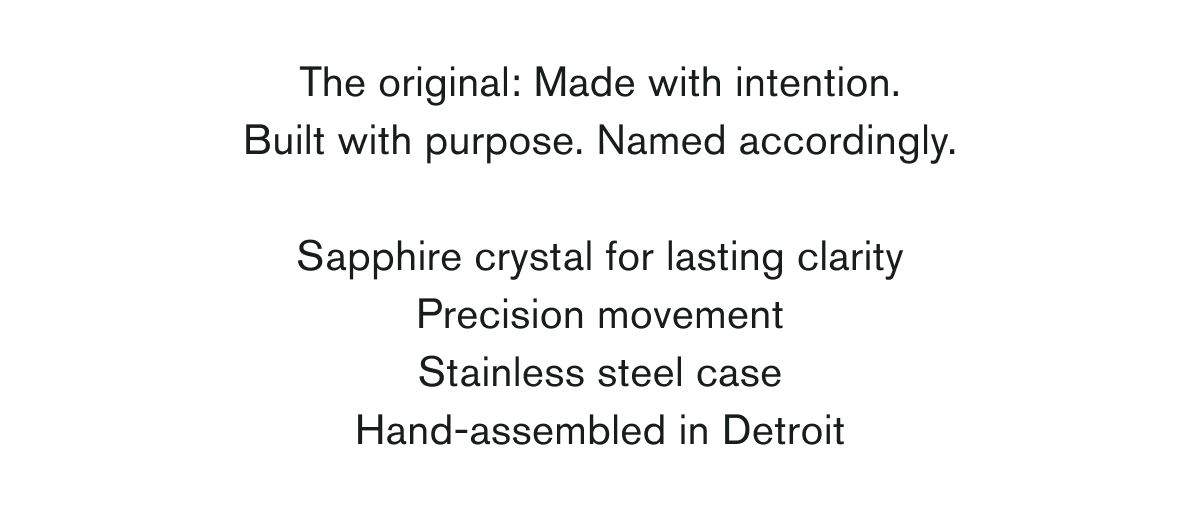 The original: Made with intention. Built with purpose. Named accordingly.  Sapphire crystal for lasting clarity Precision movement Stainless steel case Hand-assembled in Detroit