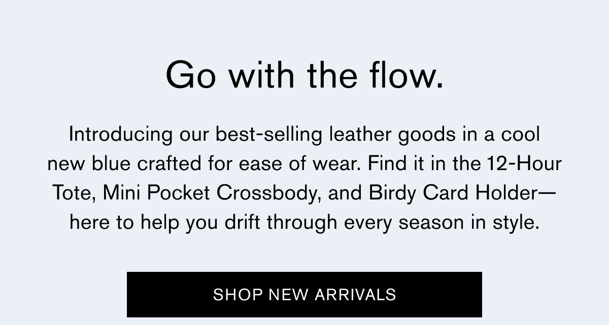 Go with the flow. | Introducing our best-selling leather goods in a cool new blue crafted for ease of wear. Find it in the 12-Hour Tote, Mini Pocket Crossbody, and Birdy Card Holder—here to help you drift through every season in style. | SHOP NEW ARRIVALS Go with the flow. | Introducing our best-selling leather goods in a cool new blue crafted for ease of wear. Find it in the 12-Hour Tote, Mini Pocket Crossbody, and Birdy Card Holder—here to help you drift through every season in style. | SHOP NEW ARRIVALS